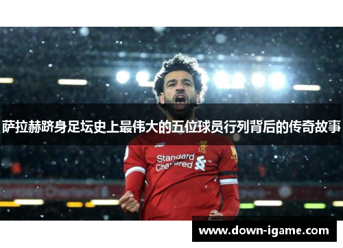 萨拉赫跻身足坛史上最伟大的五位球员行列背后的传奇故事 萨拉赫跻身足坛史上最伟大的五位球员行列背后的传奇故事