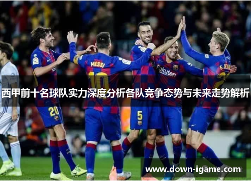 西甲前十名球队实力深度分析各队竞争态势与未来走势解析 西甲前十名球队实力深度分析各队竞争态势与未来走势解析