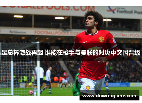 足总杯激战再起 谁能在枪手与曼联的对决中突围晋级 足总杯激战再起 谁能在枪手与曼联的对决中突围晋级