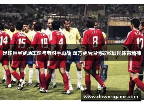足球巨星赛场重逢与老对手再战 双方赛后深情致敬展现体育精神 足球巨星赛场重逢与老对手再战 双方赛后深情致敬展现体育精神
