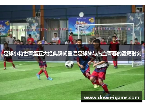 足球小将世青篇五大经典瞬间重温足球梦与热血青春的激荡时刻 足球小将世青篇五大经典瞬间重温足球梦与热血青春的激荡时刻