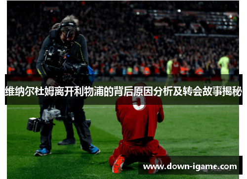 维纳尔杜姆离开利物浦的背后原因分析及转会故事揭秘 维纳尔杜姆离开利物浦的背后原因分析及转会故事揭秘