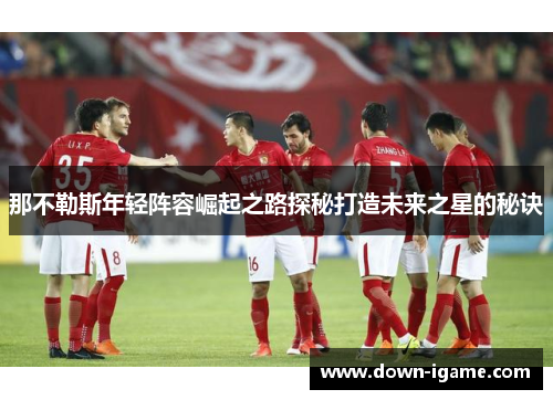 那不勒斯年轻阵容崛起之路探秘打造未来之星的秘诀 那不勒斯年轻阵容崛起之路探秘打造未来之星的秘诀