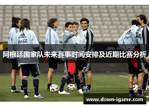 阿根廷国家队未来赛事时间安排及近期比赛分析 阿根廷国家队未来赛事时间安排及近期比赛分析