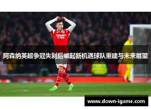 阿森纳英超争冠失利后崛起新机遇球队重建与未来展望 阿森纳英超争冠失利后崛起新机遇球队重建与未来展望