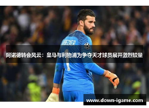 阿诺德转会风云:皇马与利物浦为争夺天才球员展开激烈较量 阿诺德转会风云:皇马与利物浦为争夺天才球员展开激烈较量