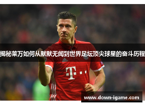 揭秘莱万如何从默默无闻到世界足坛顶尖球星的奋斗历程 揭秘莱万如何从默默无闻到世界足坛顶尖球星的奋斗历程