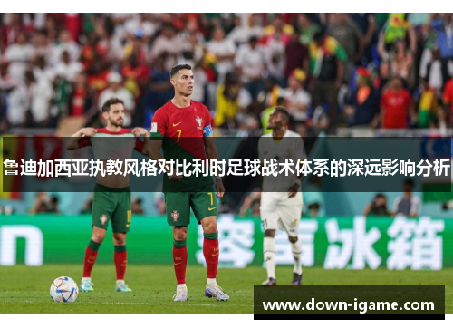 鲁迪加西亚执教风格对比利时足球战术体系的深远影响分析 鲁迪加西亚执教风格对比利时足球战术体系的深远影响分析