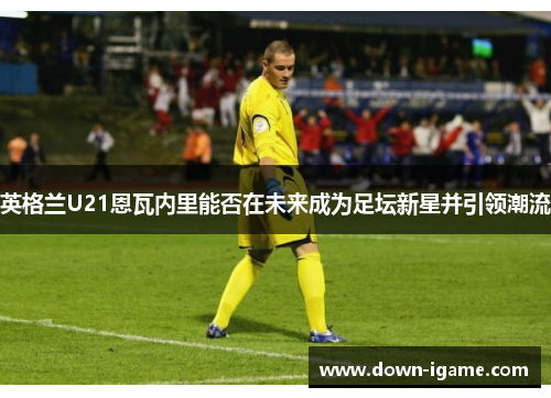 英格兰U21恩瓦内里能否在未来成为足坛新星并引领潮流 英格兰U21恩瓦内里能否在未来成为足坛新星并引领潮流