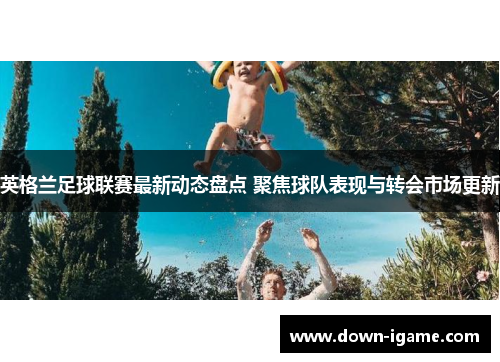 英格兰足球联赛最新动态盘点 聚焦球队表现与转会市场更新