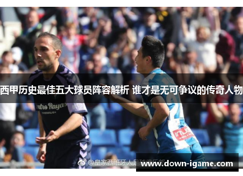 西甲历史最佳五大球员阵容解析 谁才是无可争议的传奇人物 西甲历史最佳五大球员阵容解析 谁才是无可争议的传奇人物