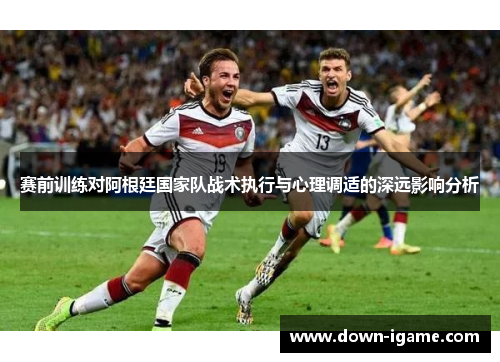 赛前训练对阿根廷国家队战术执行与心理调适的深远影响分析
