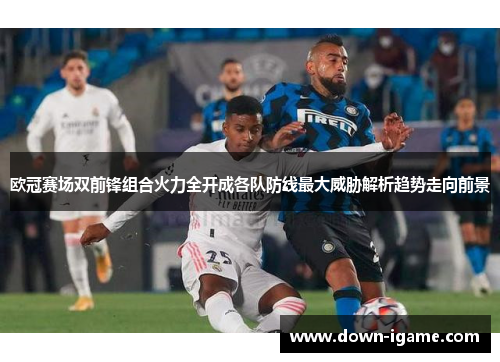 欧冠赛场双前锋组合火力全开成各队防线最大威胁解析趋势走向前景 欧冠赛场双前锋组合火力全开成各队防线最大威胁解析趋势走向前景