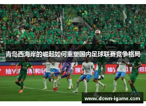 青岛西海岸的崛起如何重塑国内足球联赛竞争格局