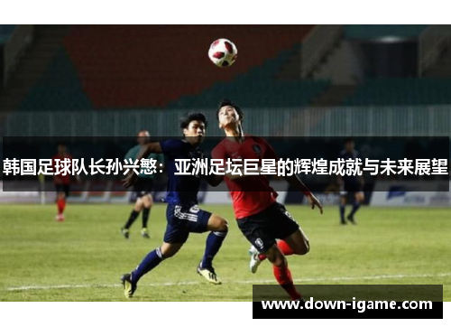 韩国足球队长孙兴慜:亚洲足坛巨星的辉煌成就与未来展望 韩国足球队长孙兴慜:亚洲足坛巨星的辉煌成就与未来展望