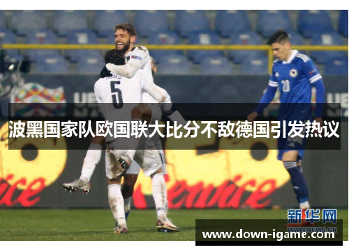 波黑国家队欧国联大比分不敌德国引发热议 波黑国家队欧国联大比分不敌德国引发热议