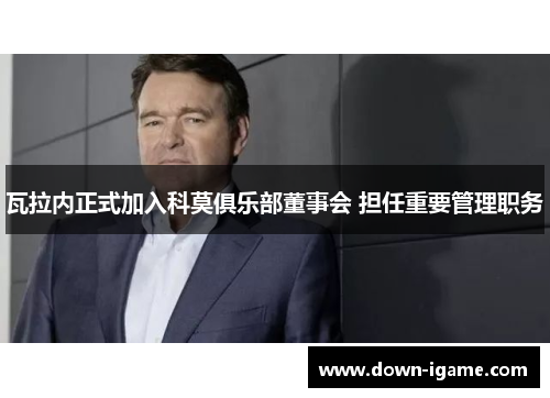 瓦拉内正式加入科莫俱乐部董事会 担任重要管理职务 瓦拉内正式加入科莫俱乐部董事会 担任重要管理职务