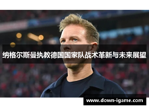 纳格尔斯曼执教德国国家队战术革新与未来展望 纳格尔斯曼执教德国国家队战术革新与未来展望