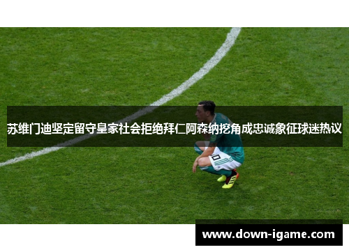 苏维门迪坚定留守皇家社会拒绝拜仁阿森纳挖角成忠诚象征球迷热议 苏维门迪坚定留守皇家社会拒绝拜仁阿森纳挖角成忠诚象征球迷热议