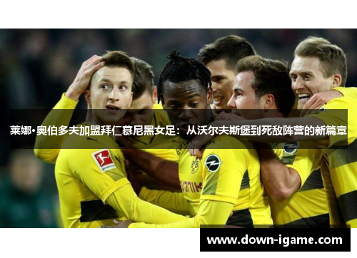莱娜·奥伯多夫加盟拜仁慕尼黑女足:从沃尔夫斯堡到死敌阵营的新篇章 莱娜·奥伯多夫加盟拜仁慕尼黑女足:从沃尔夫斯堡到死敌阵营的新篇章