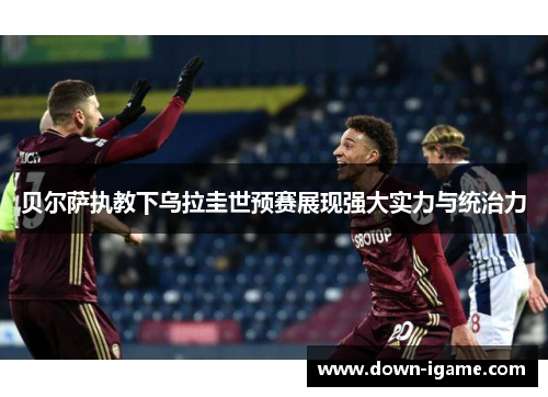 贝尔萨执教下乌拉圭世预赛展现强大实力与统治力 贝尔萨执教下乌拉圭世预赛展现强大实力与统治力