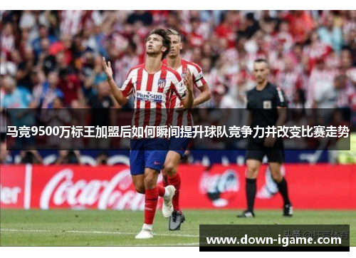 马竞9500万标王加盟后如何瞬间提升球队竞争力并改变比赛走势