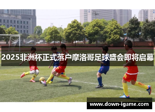 2025非洲杯正式落户摩洛哥足球盛会即将启幕