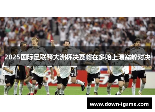 2025国际足联跨大洲杯决赛将在多哈上演巅峰对决