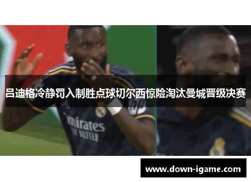 吕迪格冷静罚入制胜点球切尔西惊险淘汰曼城晋级决赛